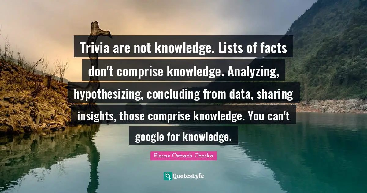 Trivia are not knowledge. Lists of facts don't comprise knowledge. Analyzing, hypothesizing, concluding from data, sharing insights, those comprise knowledge. You can't google for knowledge.