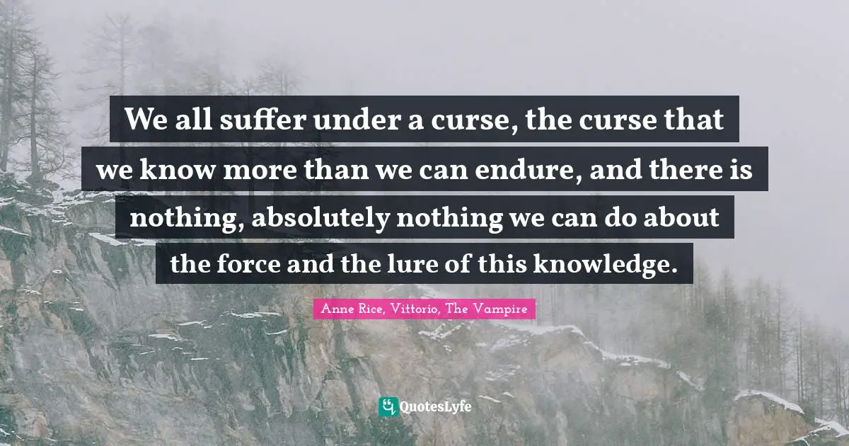 We all suffer under a curse, the curse that we know more than we can endure, and there is nothing, absolutely nothing we can do about the force and the lure of this knowledge.