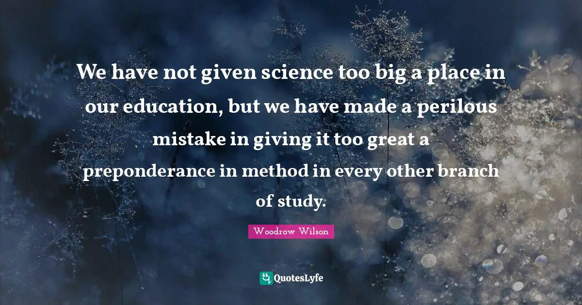 We have not given science too big a place in our education, but we have made a perilous mistake in giving it too great a preponderance in method in every other branch of study.