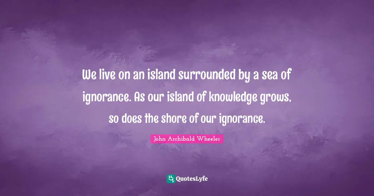 We live on an island surrounded by a sea of ignorance. As our island of knowledge grows, so does the shore of our ignorance.