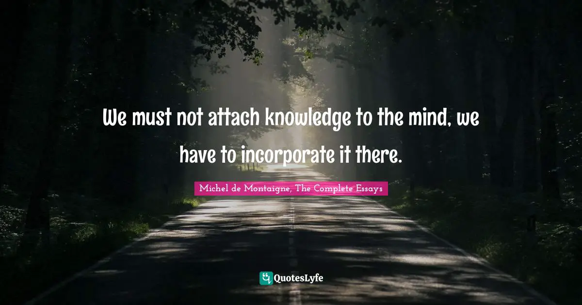 We must not attach knowledge to the mind, we have to incorporate it there.