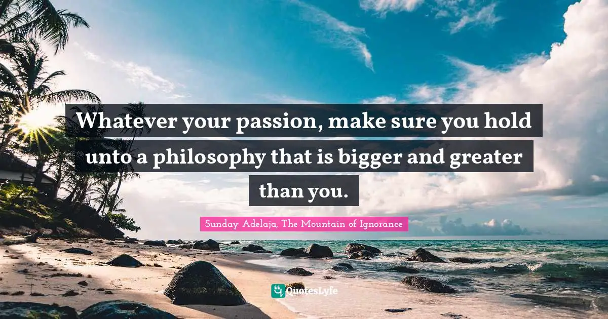 Whatever your passion, make sure you hold unto a philosophy that is bigger and greater than you.