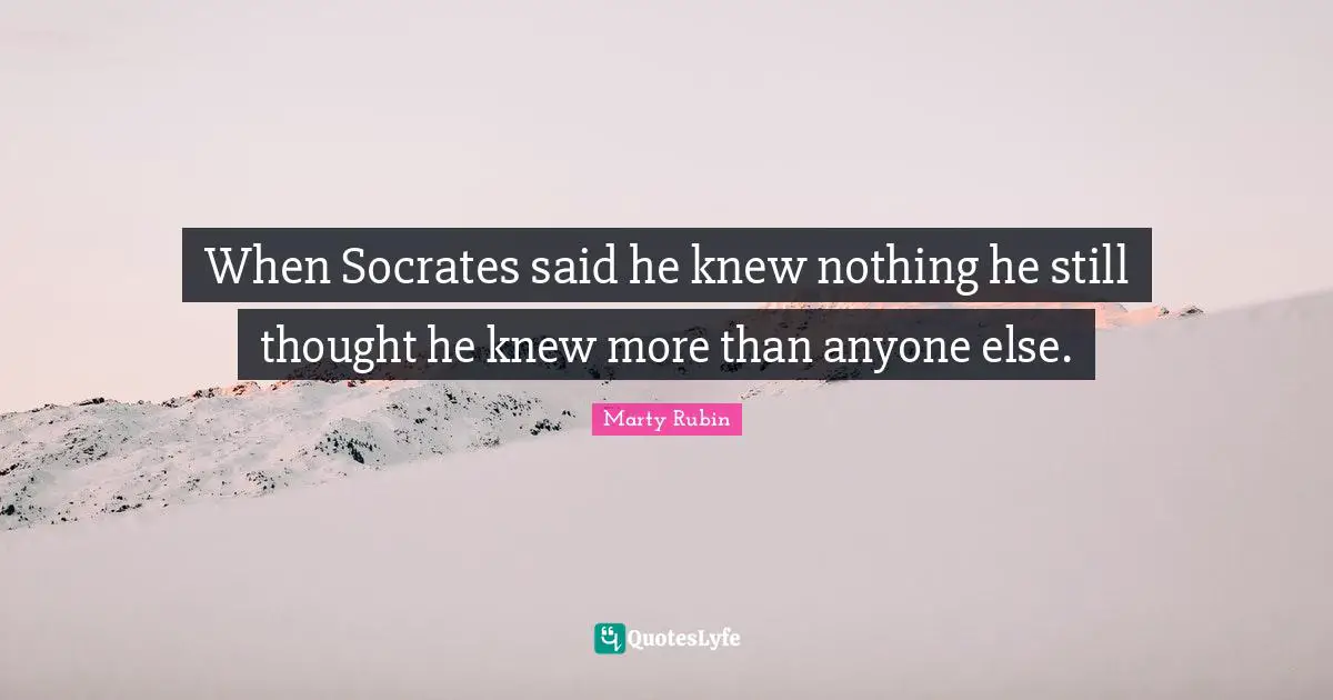 When Socrates said he knew nothing he still thought he knew more than anyone else.