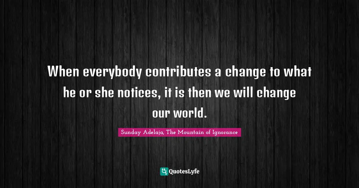 When everybody contributes a change to what he or she notices, it is then we will change our world.