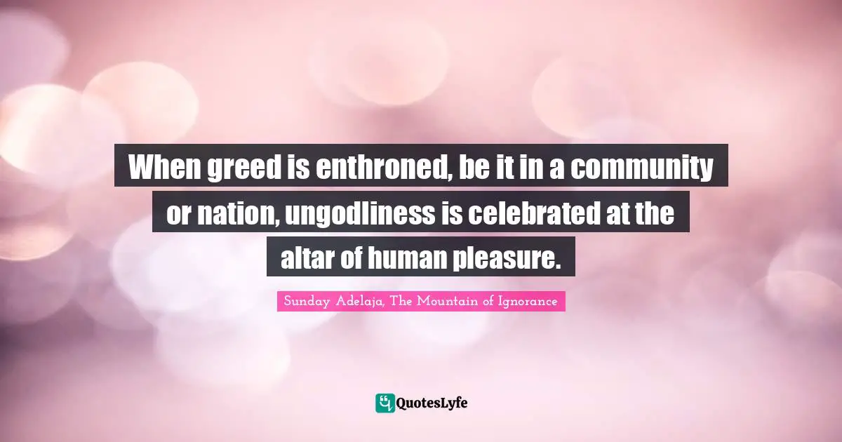 When greed is enthroned, be it in a community or nation, ungodliness is celebrated at the altar of human pleasure.