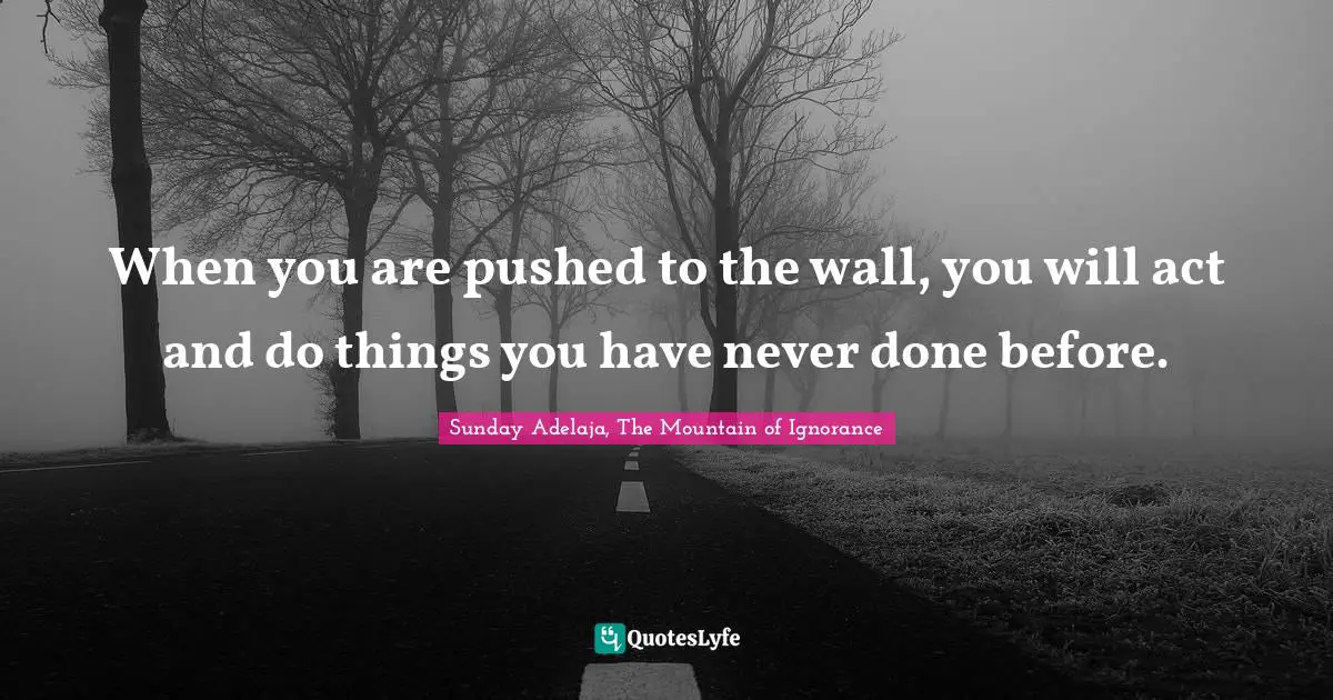 When you are pushed to the wall, you will act and do things you have never done before.