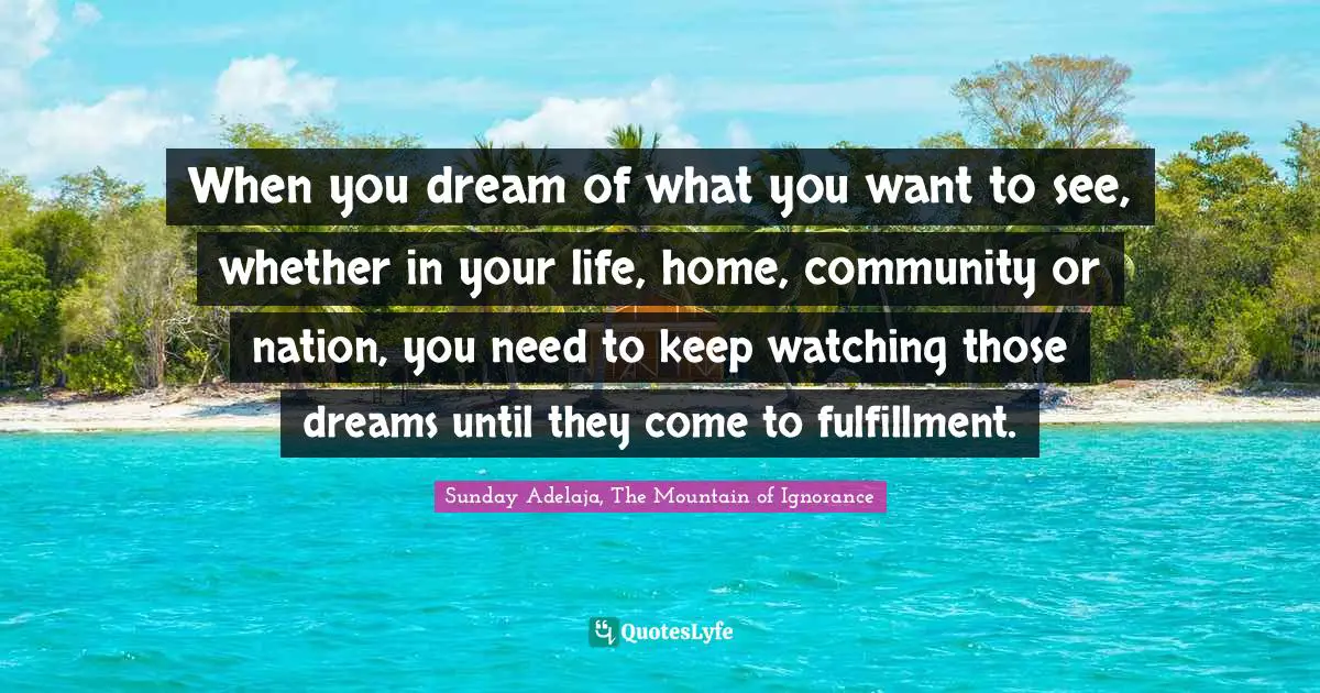 When you dream of what you want to see, whether in your life, home, community or nation, you need to keep watching those dreams until they come to fulfillment.