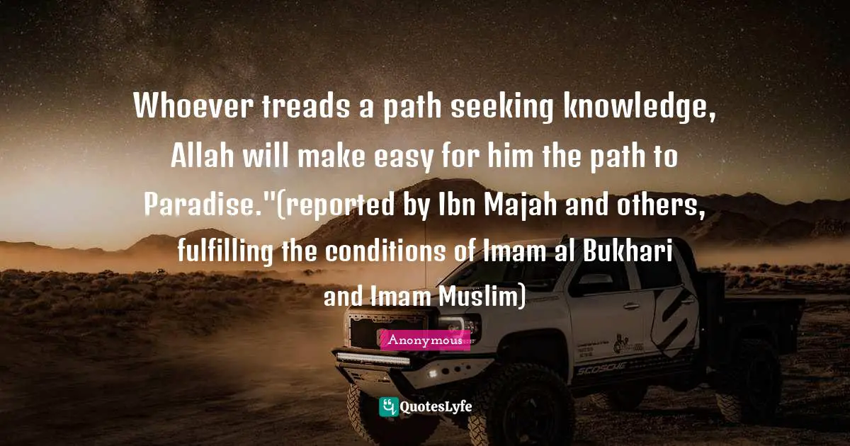 Whoever treads a path seeking knowledge, Allah will make easy for him the path to Paradise."(reported by Ibn Majah and others, fulfilling the conditions of Imam al Bukhari and Imam Muslim)