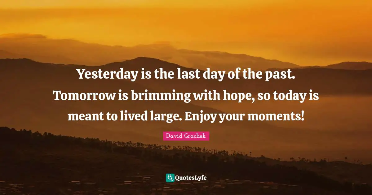 Yesterday is the last day of the past. Tomorrow is brimming with hope, so today is meant to lived large. Enjoy your moments!