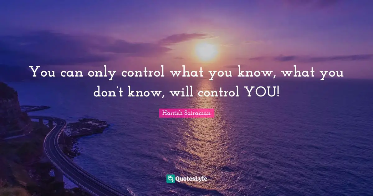 You can only control what you know, what you don’t know, will control YOU!