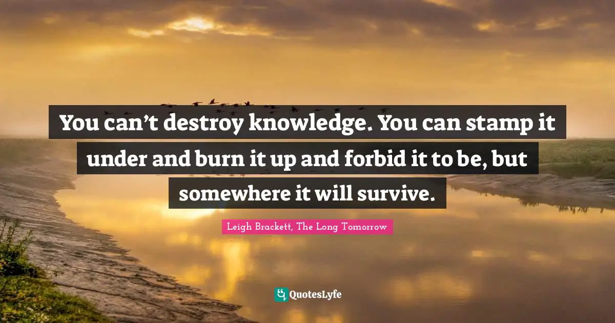 You can’t destroy knowledge. You can stamp it under and burn it up and forbid it to be, but somewhere it will survive.