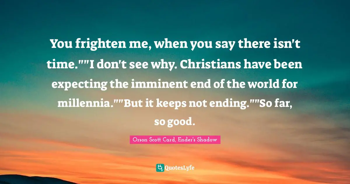 Orson Scott Card, Ender's Shadow Quotes: "You frighten me, when you say there isn't time.""I don't see why. Christians have been expecting the imminent end of the world for millennia.""But it keeps not ending.""So far, so good."