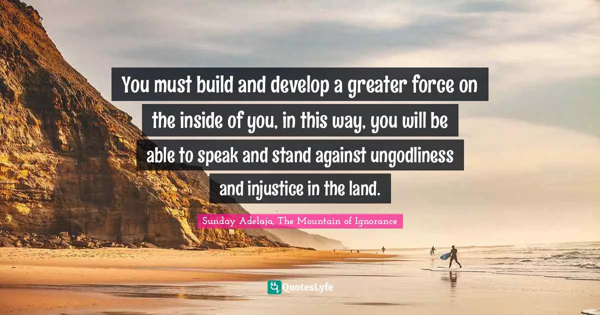 You must build and develop a greater force on the inside of you, in this way, you will be able to speak and stand against ungodliness and injustice in the land.