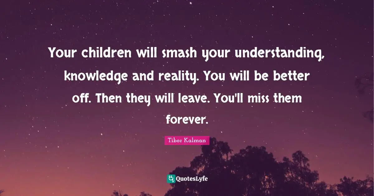 Your children will smash your understanding, knowledge and reality. You will be better off. Then they will leave. You'll miss them forever.