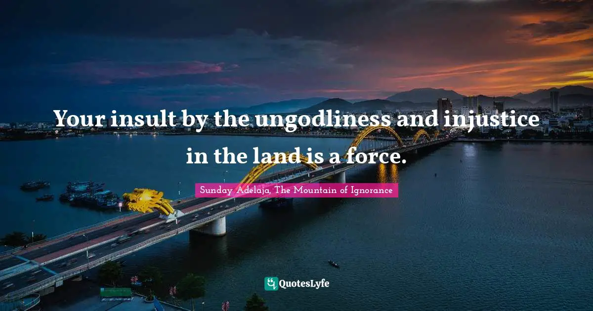 Your insult by the ungodliness and injustice in the land is a force.