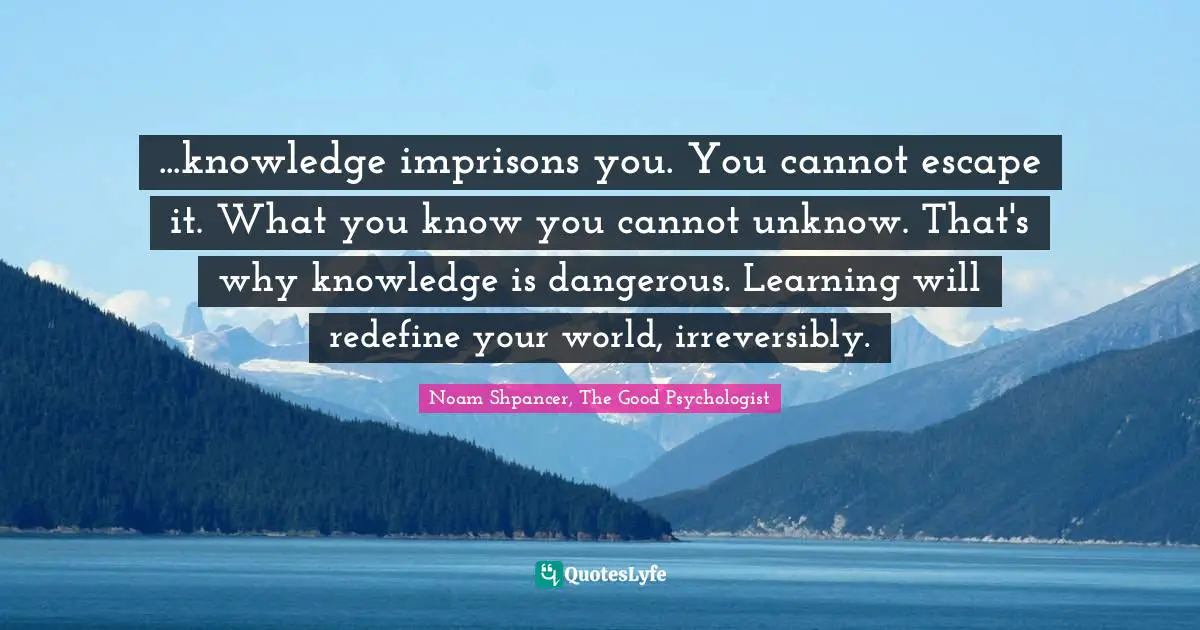 ...knowledge imprisons you. You cannot escape it. What you know you cannot unknow. That's why knowledge is dangerous. Learning will redefine your world, irreversibly.