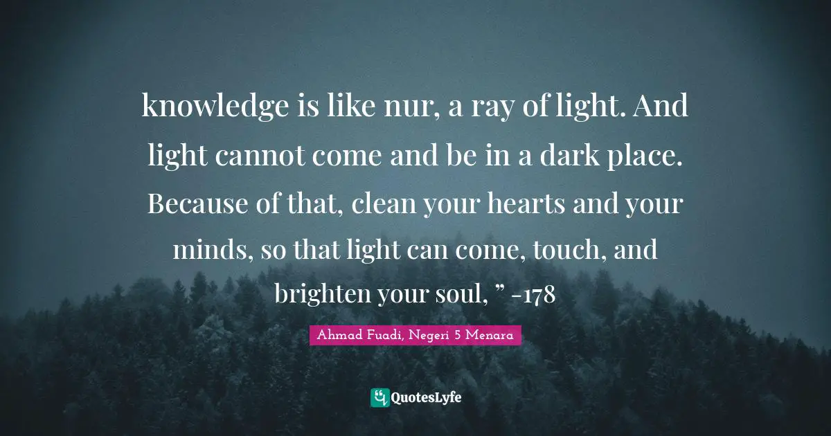 Ahmad Fuadi, Negeri 5 Menara Quotes: "knowledge is like nur, a ray of light. And light cannot come and be in a dark place. Because of that, clean your hearts and your minds, so that light can come, touch, and brighten your soul, ” -178"