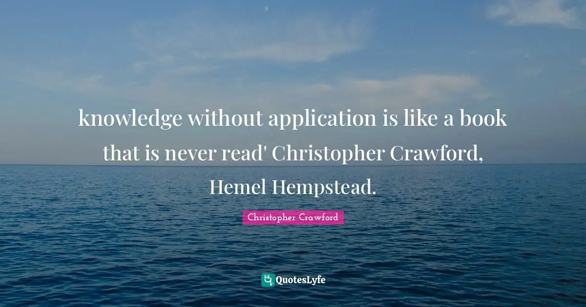 knowledge without application is like a book that is never read' Christopher Crawford, Hemel Hempstead.
