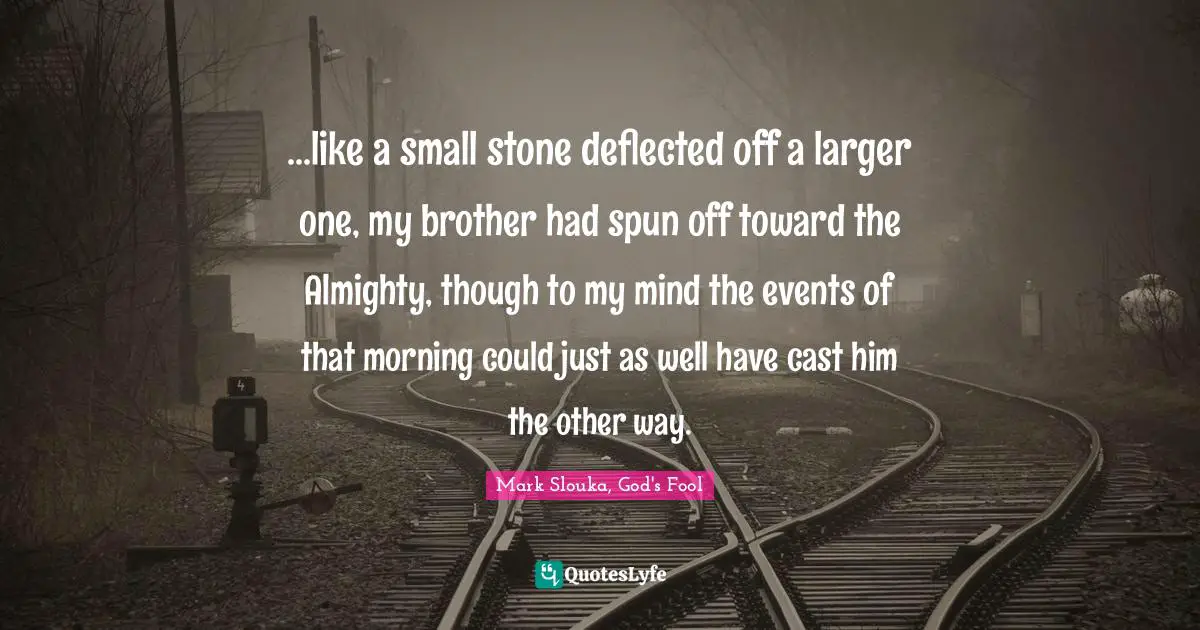 ...like a small stone deflected off a larger one, my brother had spun off toward the Almighty, though to my mind the events of that morning could just as well have cast him the other way.