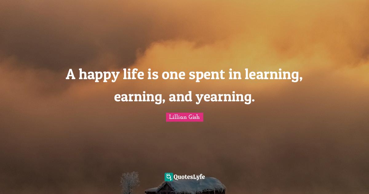 A happy life is one spent in learning, earning, and yearning.
