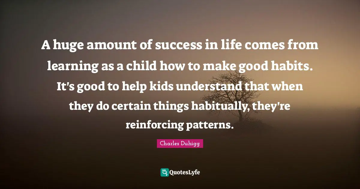 A huge amount of success in life comes from learning as a child how to make good habits. It's good to help kids understand that when they do certain things habitually, they're reinforcing patterns.
