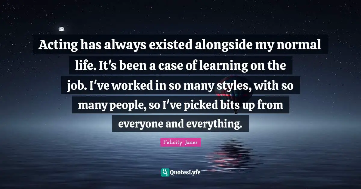 Acting has always existed alongside my normal life. It's been a case of learning on the job. I've worked in so many styles, with so many people, so I've picked bits up from everyone and everything.