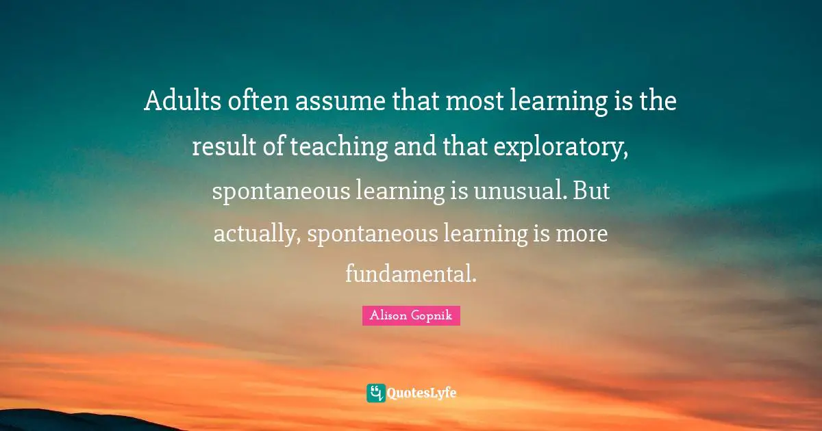 Adults often assume that most learning is the result of teaching and that exploratory, spontaneous learning is unusual. But actually, spontaneous learning is more fundamental.