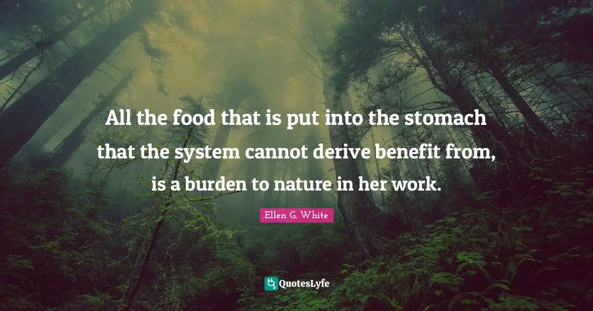 Ellen G. White Quotes: "All the food that is put into the stomach that the system cannot derive benefit from, is a burden to nature in her work."