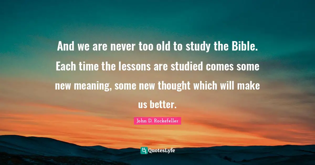 John D. Rockefeller Quotes: "And we are never too old to study the Bible. Each time the lessons are studied comes some new meaning, some new thought which will make us better."