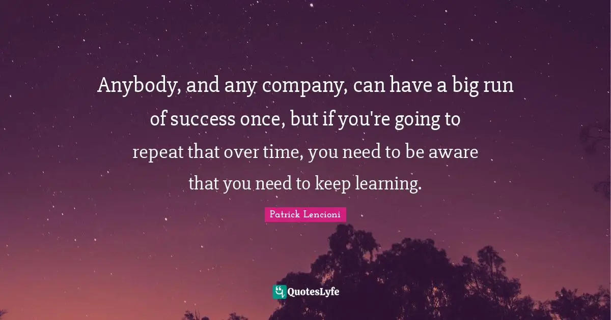 Patrick Lencioni Quotes: "Anybody, and any company, can have a big run of success once, but if you're going to repeat that over time, you need to be aware that you need to keep learning."