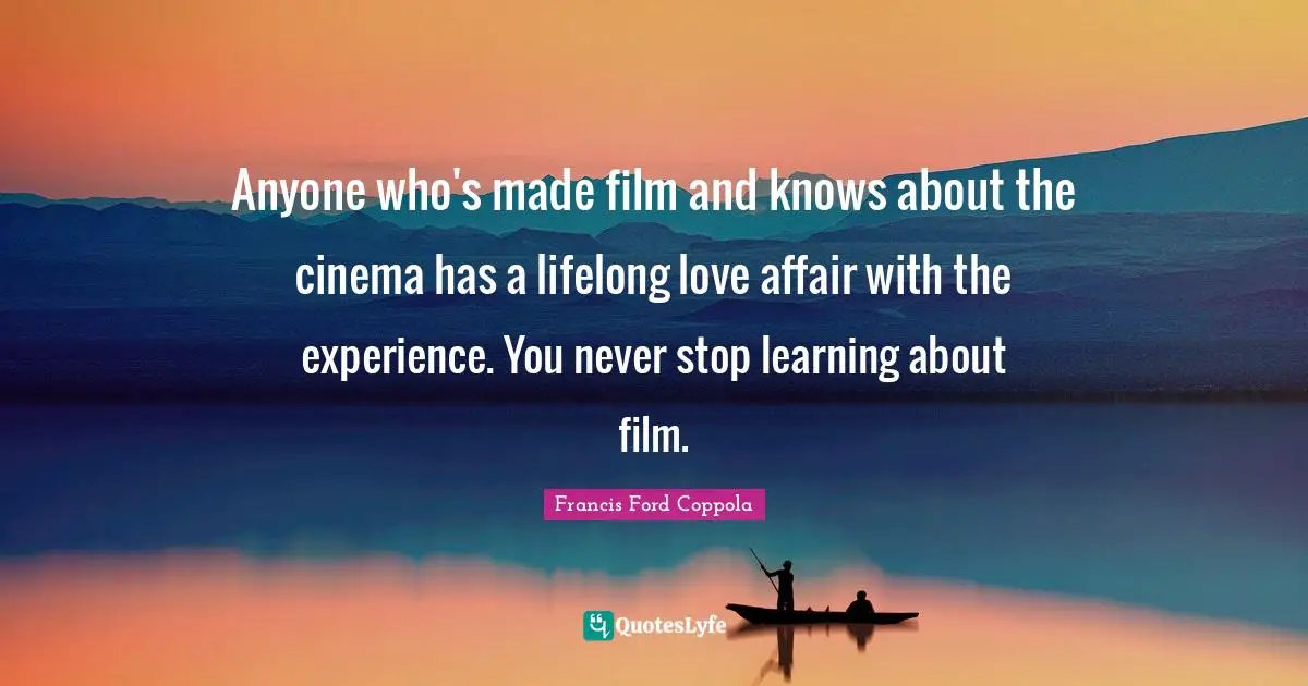 Anyone who's made film and knows about the cinema has a lifelong love affair with the experience. You never stop learning about film.