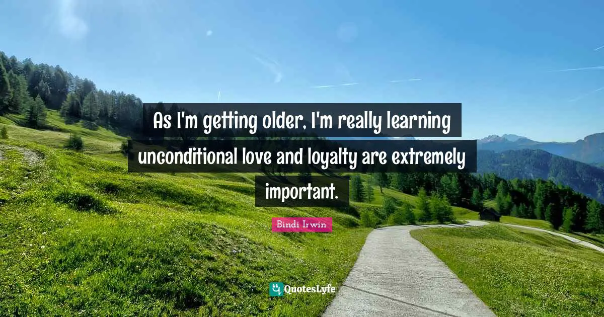 As I'm getting older, I'm really learning unconditional love and loyalty are extremely important.