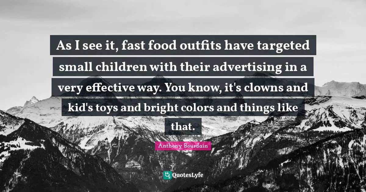As I see it, fast food outfits have targeted small children with their advertising in a very effective way. You know, it's clowns and kid's toys and bright colors and things like that.