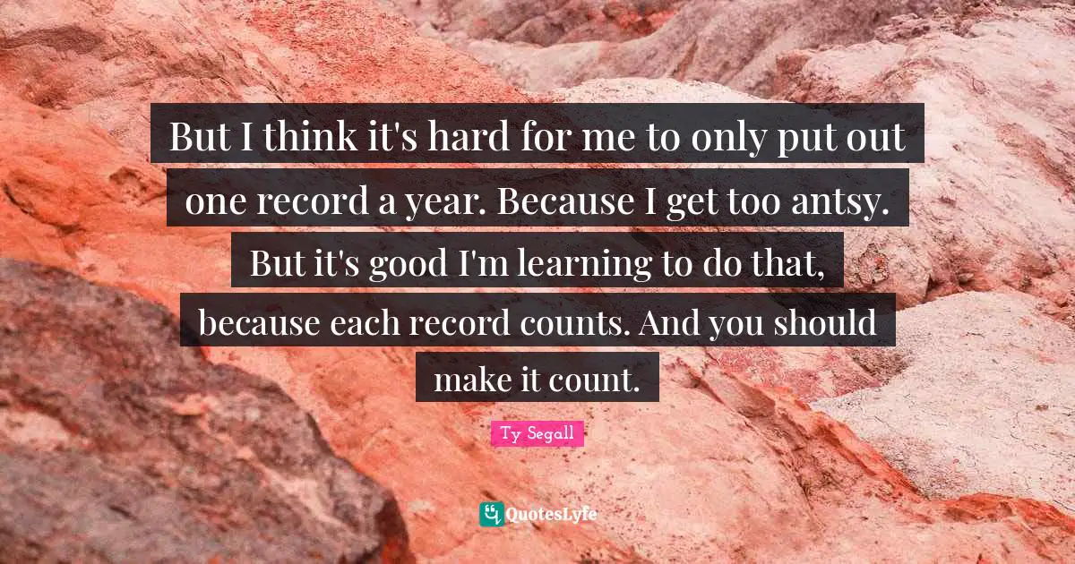 But I think it's hard for me to only put out one record a year. Because I get too antsy. But it's good I'm learning to do that, because each record counts. And you should make it count.