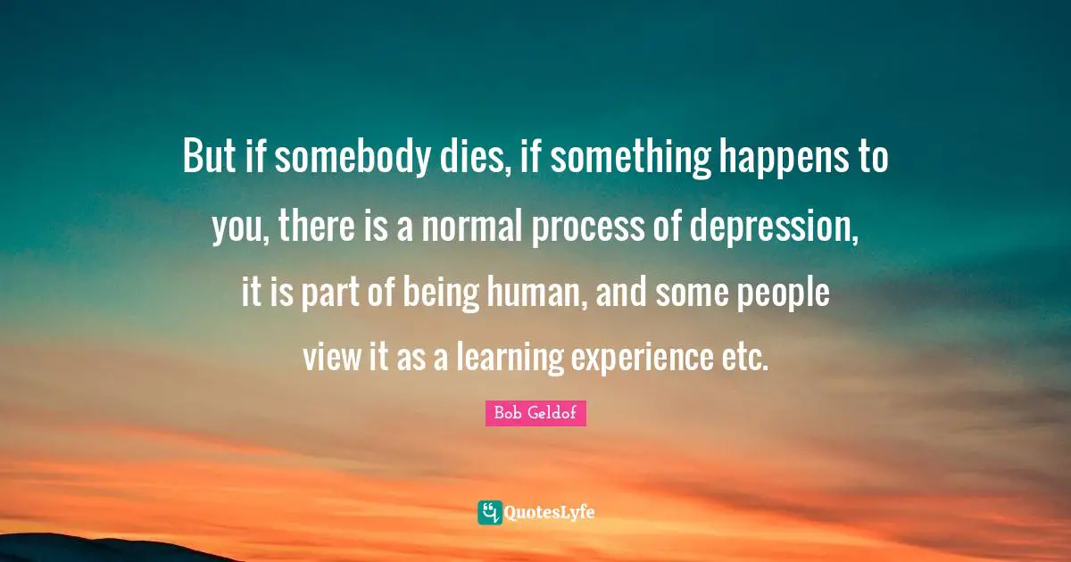But if somebody dies, if something happens to you, there is a normal process of depression, it is part of being human, and some people view it as a learning experience etc.