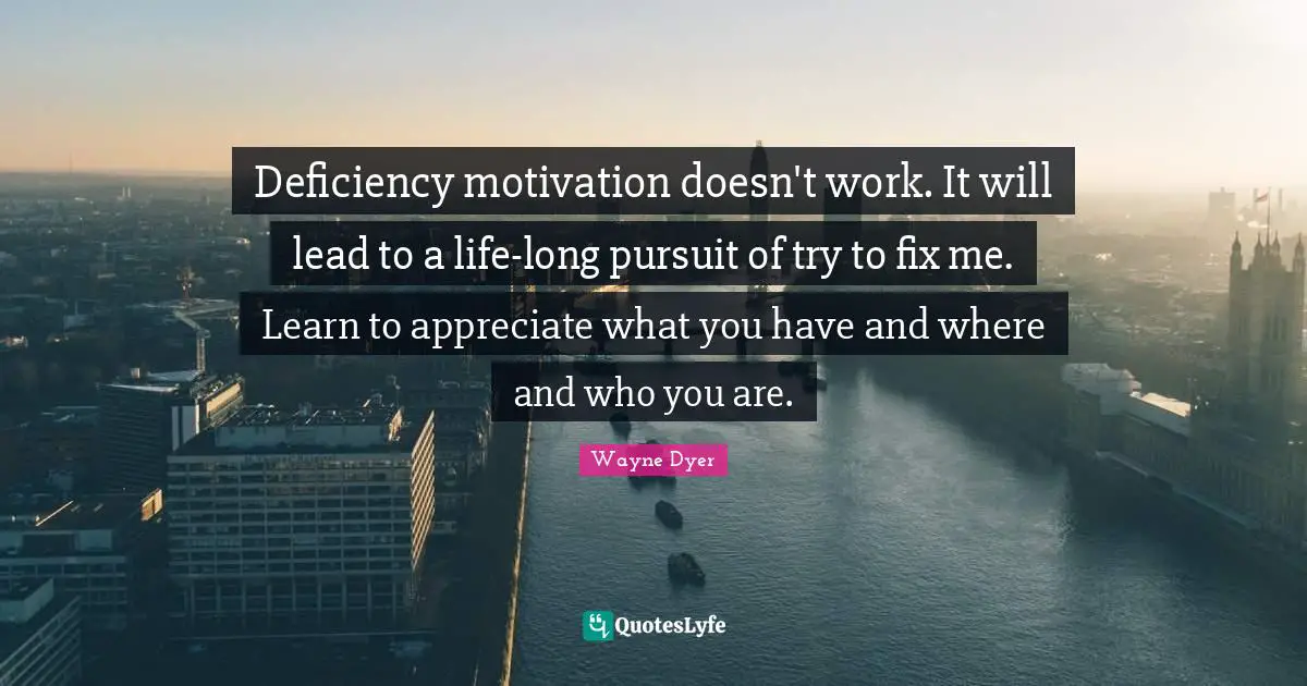 Deficiency motivation doesn't work. It will lead to a life-long pursuit of try to fix me. Learn to appreciate what you have and where and who you are.
