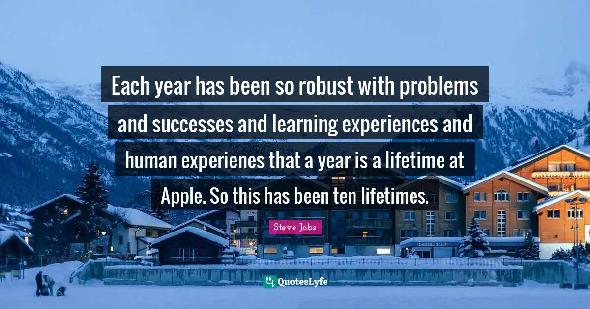 Each year has been so robust with problems and successes and learning experiences and human experienes that a year is a lifetime at Apple. So this has been ten lifetimes.