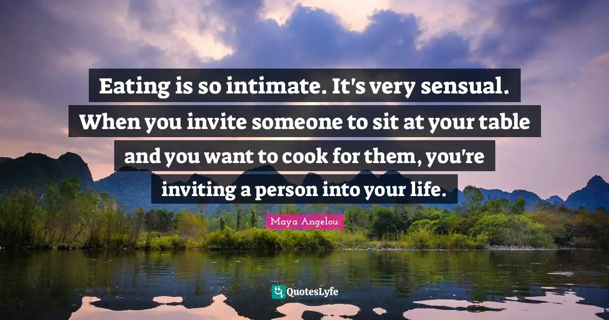 Eating is so intimate. It's very sensual. When you invite someone to sit at your table and you want to cook for them, you're inviting a person into your life.