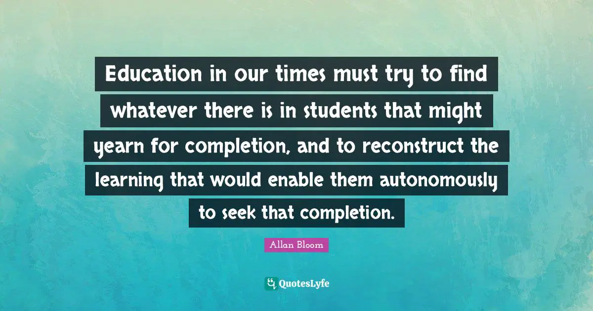 Education in our times must try to find whatever there is in students that might yearn for completion, and to reconstruct the learning that would enable them autonomously to seek that completion.