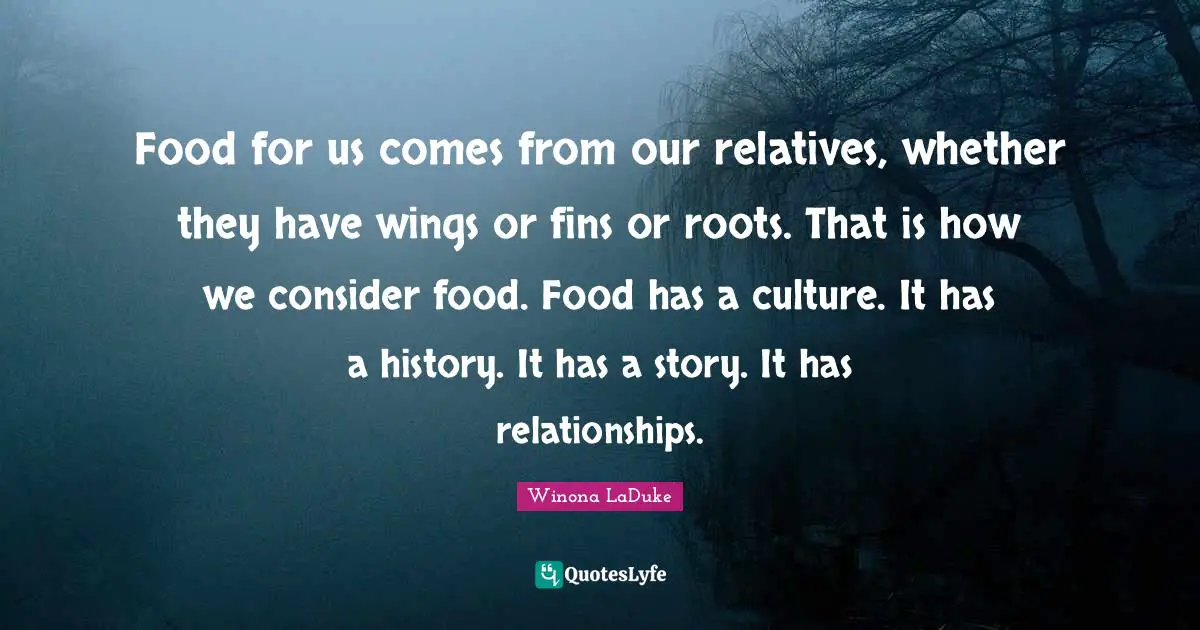 Food for us comes from our relatives, whether they have wings or fins or roots. That is how we consider food. Food has a culture. It has a history. It has a story. It has relationships.