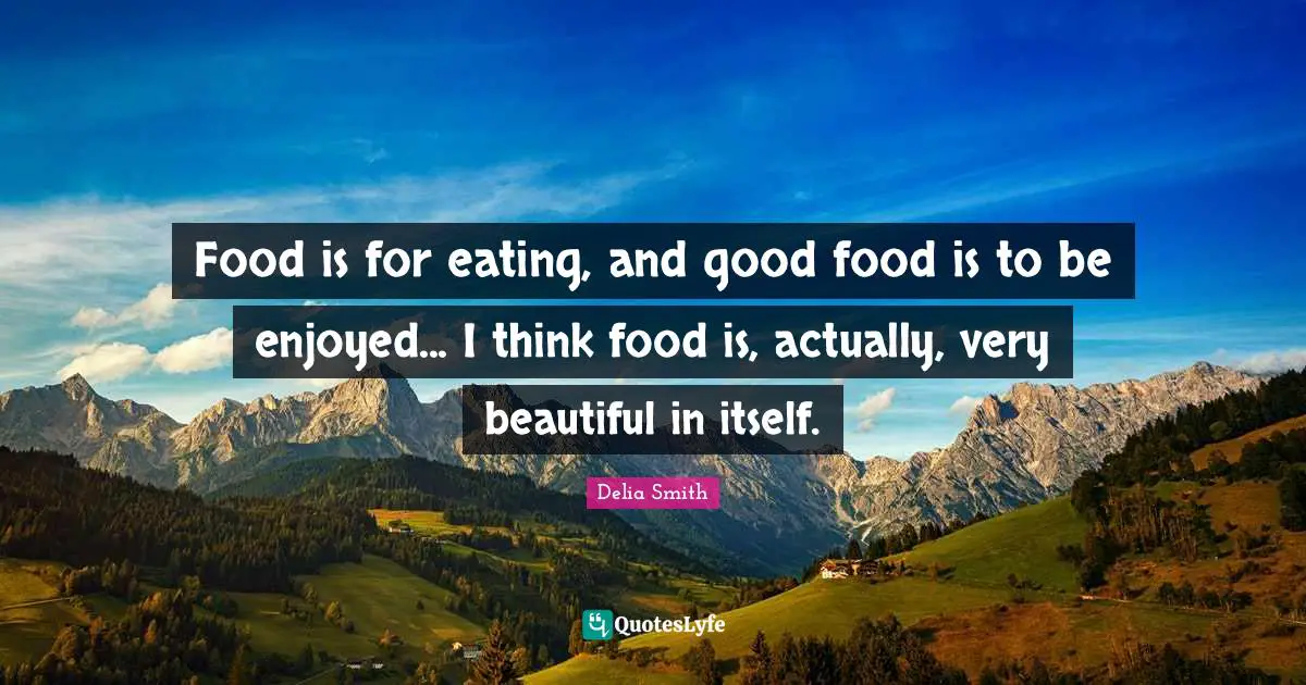 Food is for eating, and good food is to be enjoyed... I think food is, actually, very beautiful in itself.
