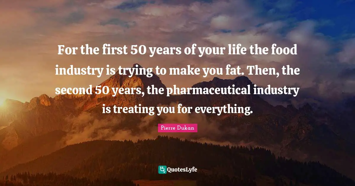 For the first 50 years of your life the food industry is trying to make you fat. Then, the second 50 years, the pharmaceutical industry is treating you for everything.