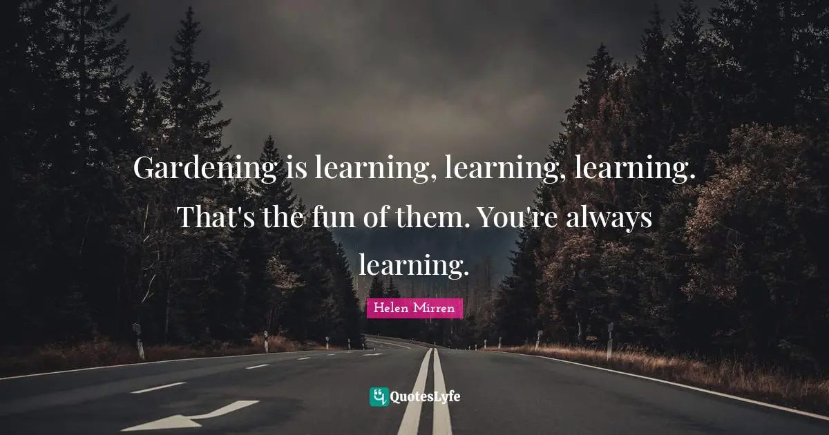 Gardening is learning, learning, learning. That's the fun of them. You're always learning.