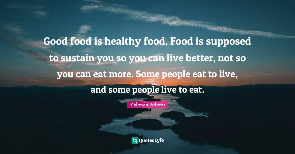 Good food is healthy food. Food is supposed to sustain you so you can live better, not so you can eat more. Some people eat to live, and some people live to eat.