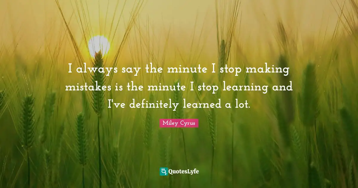 I always say the minute I stop making mistakes is the minute I stop learning and I've definitely learned a lot.