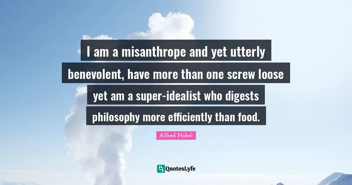 Alfred Nobel Quotes: "I am a misanthrope and yet utterly benevolent, have more than one screw loose yet am a super-idealist who digests philosophy more efficiently than food."