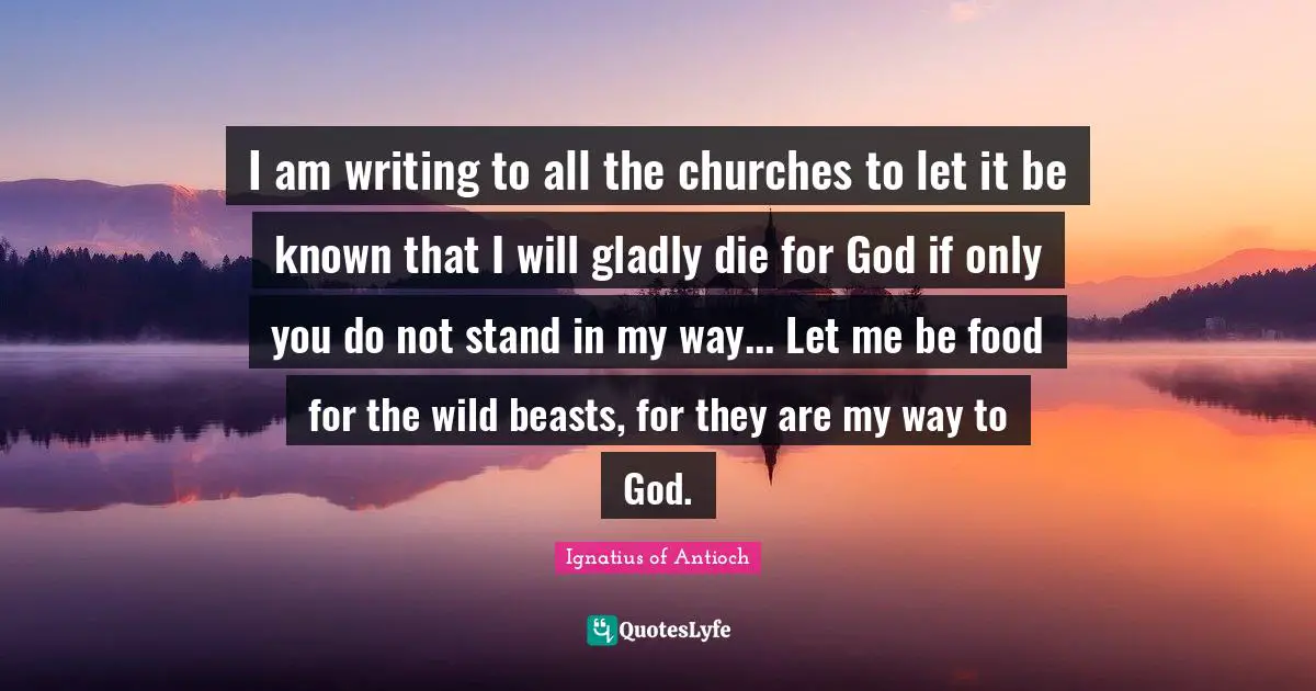 I am writing to all the churches to let it be known that I will gladly die for God if only you do not stand in my way... Let me be food for the wild beasts, for they are my way to God.