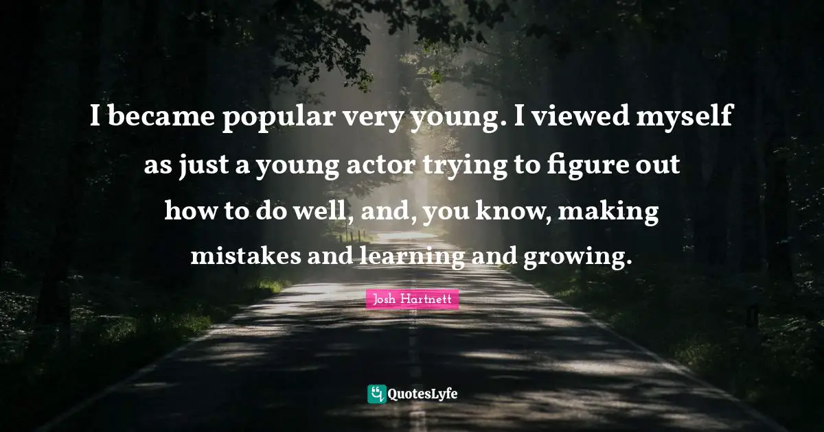I became popular very young. I viewed myself as just a young actor trying to figure out how to do well, and, you know, making mistakes and learning and growing.