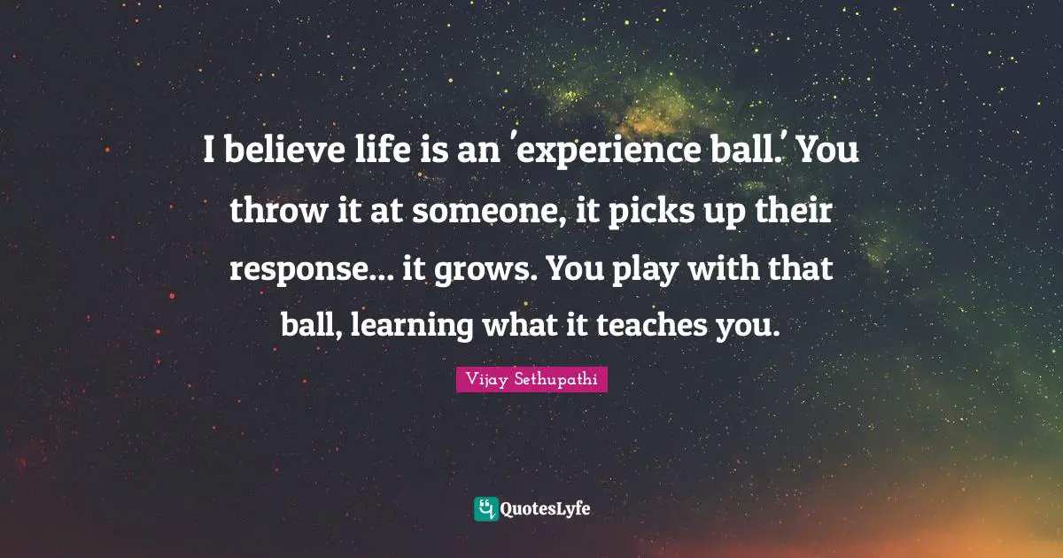 I believe life is an 'experience ball.' You throw it at someone, it picks up their response... it grows. You play with that ball, learning what it teaches you.
