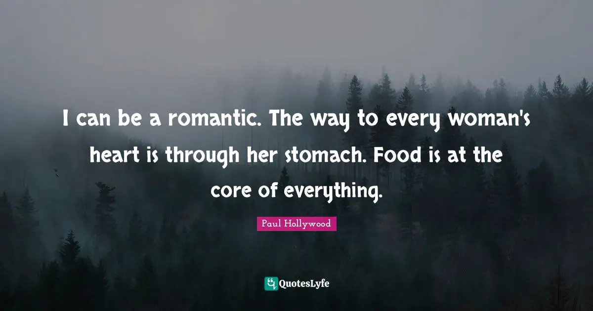 I can be a romantic. The way to every woman's heart is through her stomach. Food is at the core of everything.